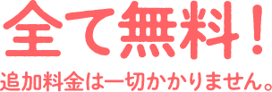 全て無料！ 追加料金は一切かかりません。